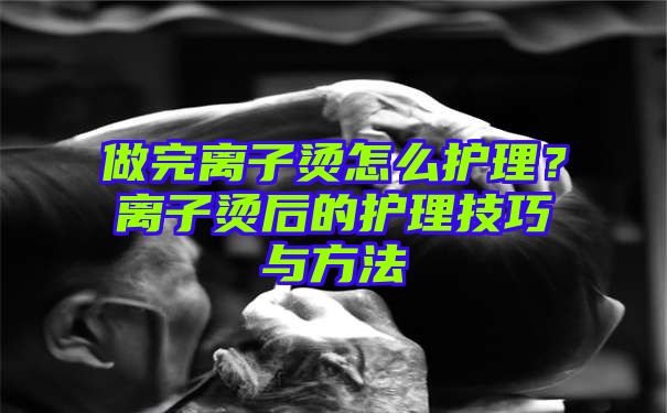 做完离子烫怎么护理？离子烫后的护理技巧与方法