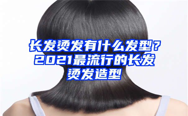 长发烫发有什么发型？2021最流行的长发烫发造型