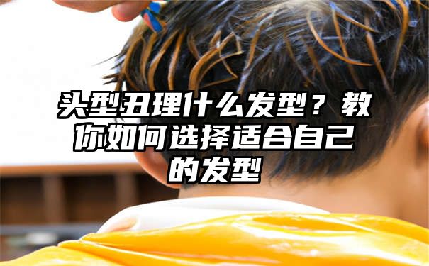 头型丑理什么发型？教你如何选择适合自己的发型