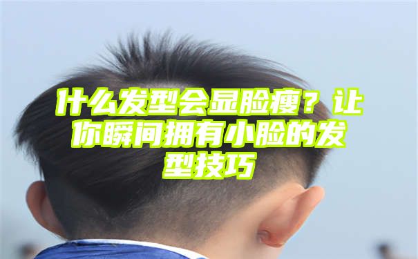 什么发型会显脸瘦？让你瞬间拥有小脸的发型技巧