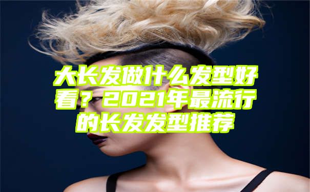 大长发做什么发型好看？2021年最流行的长发发型推荐