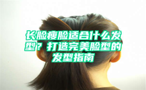 长脸瘦脸适合什么发型？打造完美脸型的发型指南