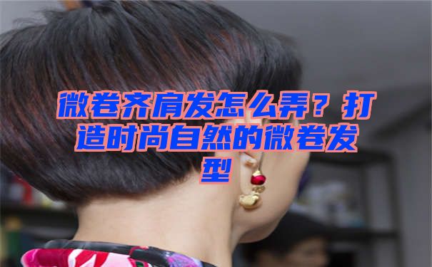 微卷齐肩发怎么弄？打造时尚自然的微卷发型