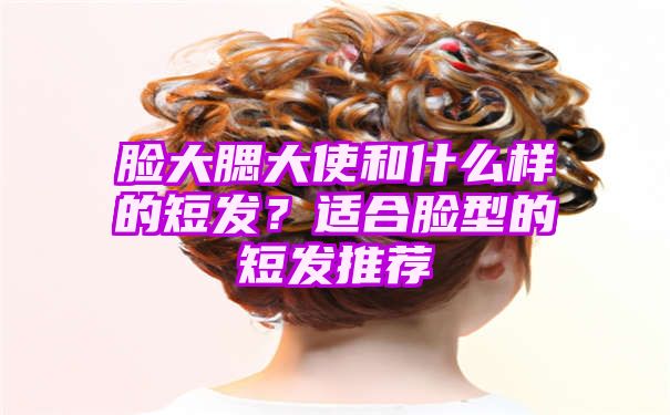 脸大腮大使和什么样的短发？适合脸型的短发推荐