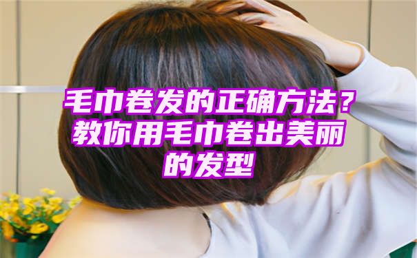 毛巾卷发的正确方法？教你用毛巾卷出美丽的发型