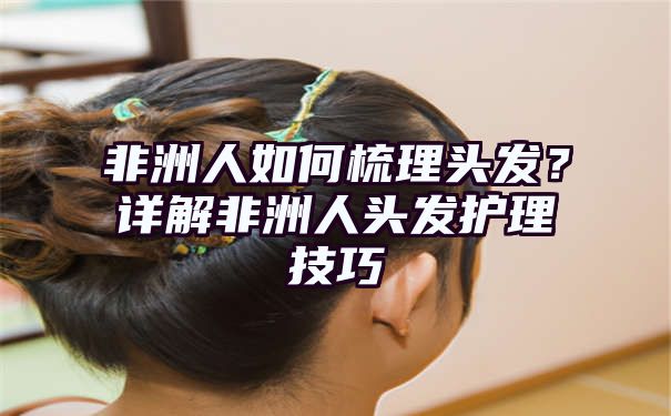 非洲人如何梳理头发？详解非洲人头发护理技巧