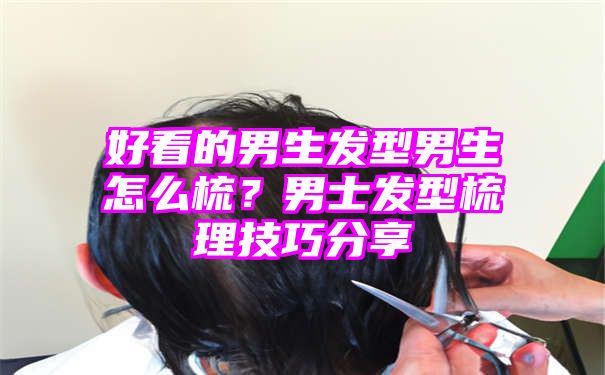 好看的男生发型男生怎么梳？男士发型梳理技巧分享