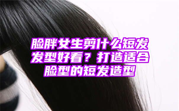 脸胖女生剪什么短发发型好看？打造适合脸型的短发造型