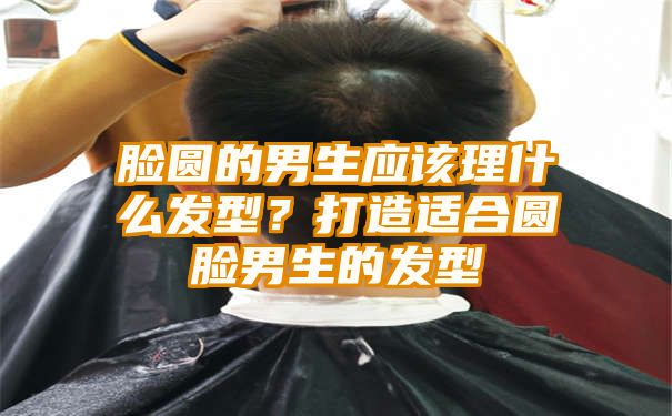 脸圆的男生应该理什么发型？打造适合圆脸男生的发型