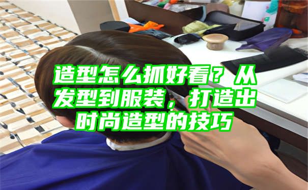 造型怎么抓好看？从发型到服装，打造出时尚造型的技巧