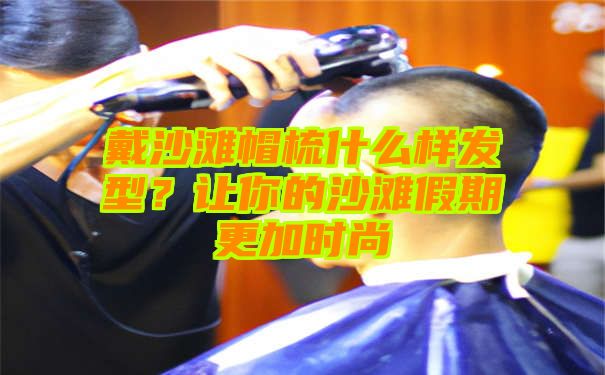 戴沙滩帽梳什么样发型？让你的沙滩假期更加时尚