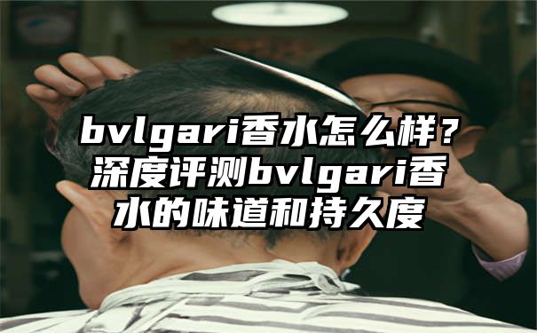 bvlgari香水怎么样？深度评测bvlgari香水的味道和持久度