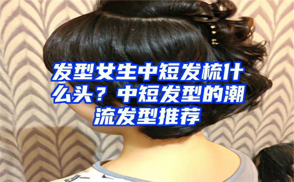 发型女生中短发梳什么头？中短发型的潮流发型推荐