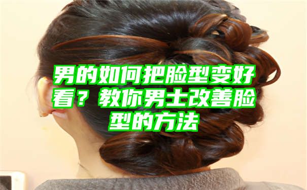 男的如何把脸型变好看？教你男士改善脸型的方法