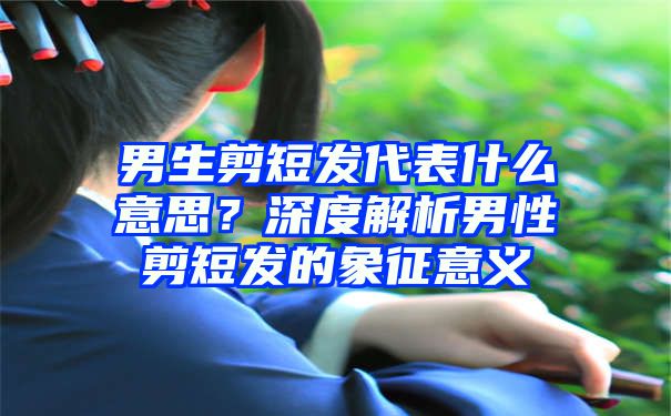 男生剪短发代表什么意思？深度解析男性剪短发的象征意义