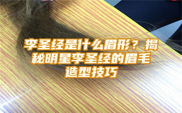 李圣经是什么眉形？揭秘明星李圣经的眉毛造型技巧