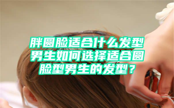 胖圆脸适合什么发型男生如何选择适合圆脸型男生的发型？