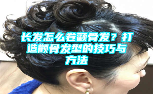 长发怎么卷颧骨发？打造颧骨发型的技巧与方法