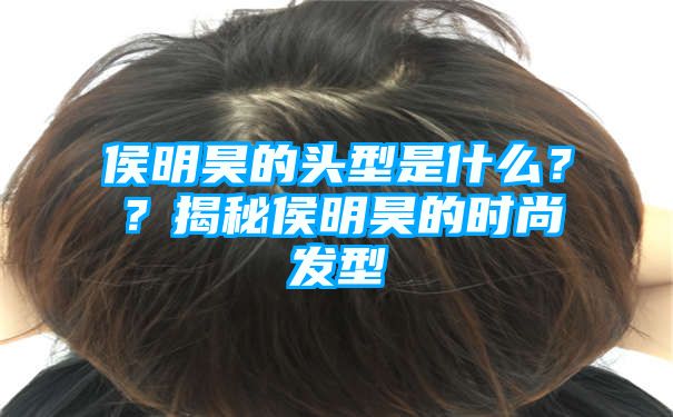 侯明昊的头型是什么？？揭秘侯明昊的时尚发型