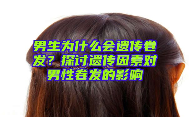 男生为什么会遗传卷发？探讨遗传因素对男性卷发的影响