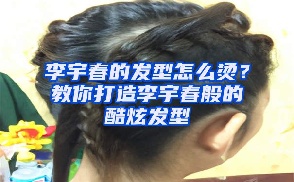 李宇春的发型怎么烫？教你打造李宇春般的酷炫发型