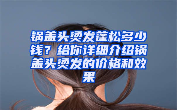 锅盖头烫发蓬松多少钱？给你详细介绍锅盖头烫发的价格和效果