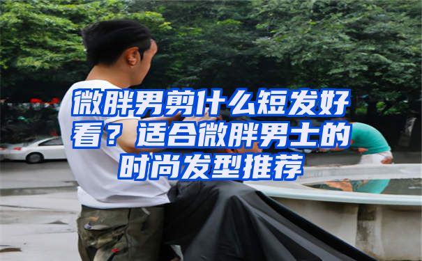 微胖男剪什么短发好看？适合微胖男士的时尚发型推荐