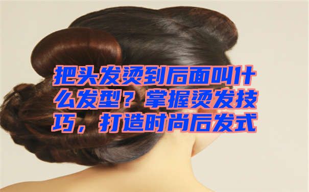 把头发烫到后面叫什么发型？掌握烫发技巧，打造时尚后发式