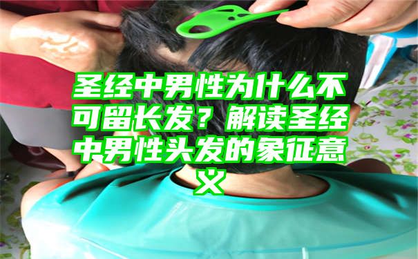 圣经中男性为什么不可留长发？解读圣经中男性头发的象征意义