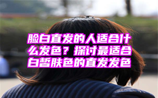 脸白直发的人适合什么发色？探讨最适合白皙肤色的直发发色