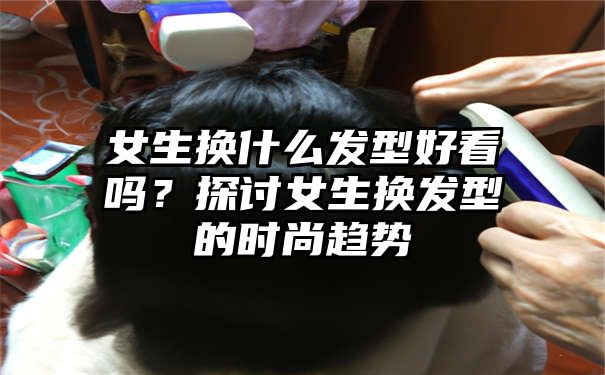 女生换什么发型好看吗？探讨女生换发型的时尚趋势