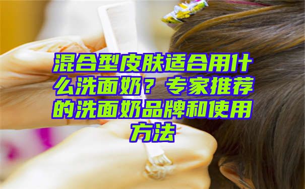 混合型皮肤适合用什么洗面奶？专家推荐的洗面奶品牌和使用方法