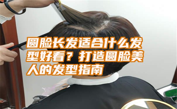 圆脸长发适合什么发型好看？打造圆脸美人的发型指南