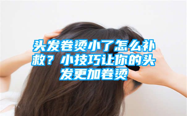 头发卷烫小了怎么补救？小技巧让你的头发更加卷烫