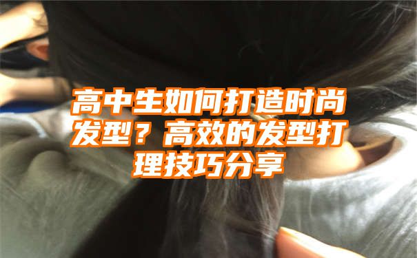 高中生如何打造时尚发型？高效的发型打理技巧分享