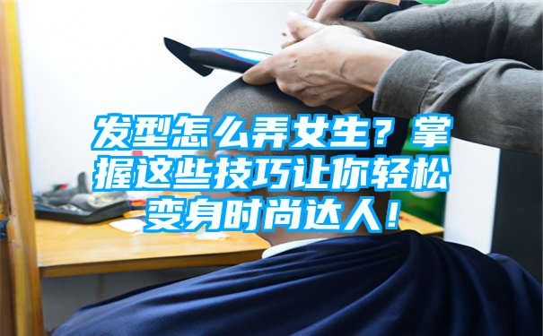 发型怎么弄女生？掌握这些技巧让你轻松变身时尚达人！