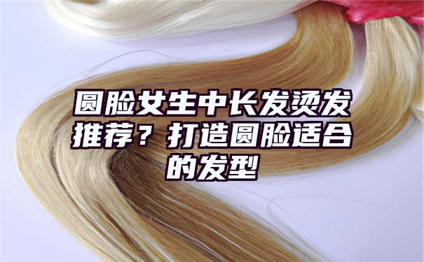 圆脸女生中长发烫发推荐？打造圆脸适合的发型