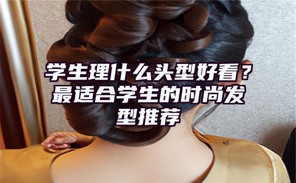 学生理什么头型好看？最适合学生的时尚发型推荐