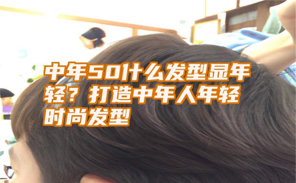 中年50什么发型显年轻？打造中年人年轻时尚发型