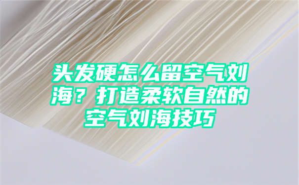 头发硬怎么留空气刘海？打造柔软自然的空气刘海技巧