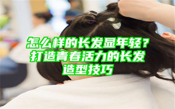 怎么样的长发显年轻？打造青春活力的长发造型技巧