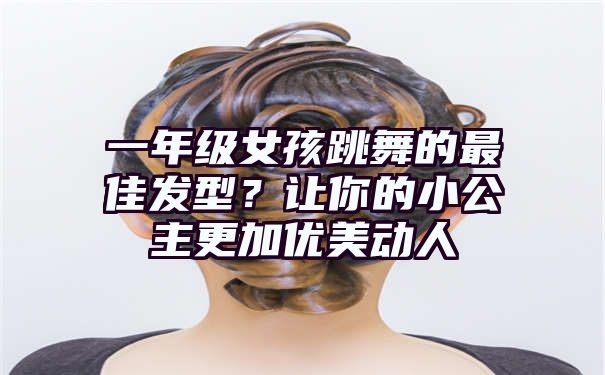 一年级女孩跳舞的最佳发型？让你的小公主更加优美动人