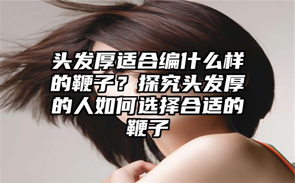 头发厚适合编什么样的鞭子？探究头发厚的人如何选择合适的鞭子