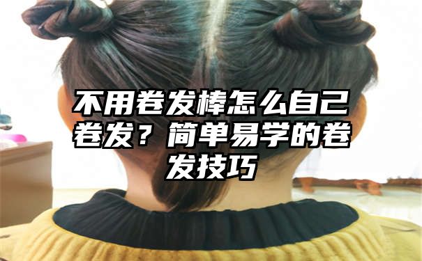 不用卷发棒怎么自己卷发？简单易学的卷发技巧