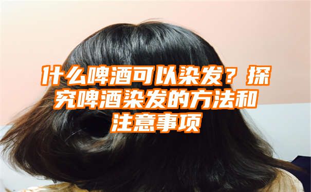 什么啤酒可以染发？探究啤酒染发的方法和注意事项