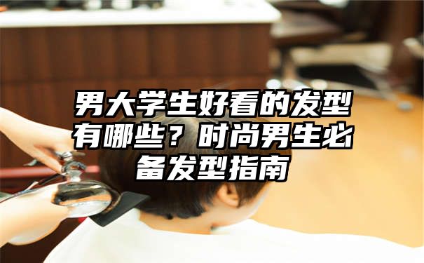 男大学生好看的发型有哪些？时尚男生必备发型指南