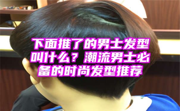 下面推了的男士发型叫什么？潮流男士必备的时尚发型推荐