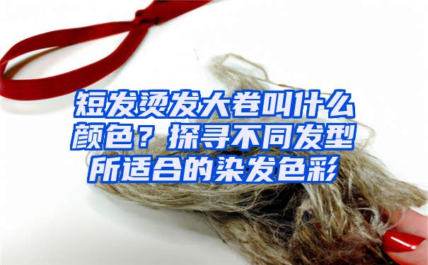 短发烫发大卷叫什么颜色？探寻不同发型所适合的染发色彩