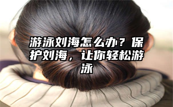 游泳刘海怎么办？保护刘海，让你轻松游泳