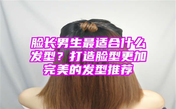 脸长男生最适合什么发型？打造脸型更加完美的发型推荐